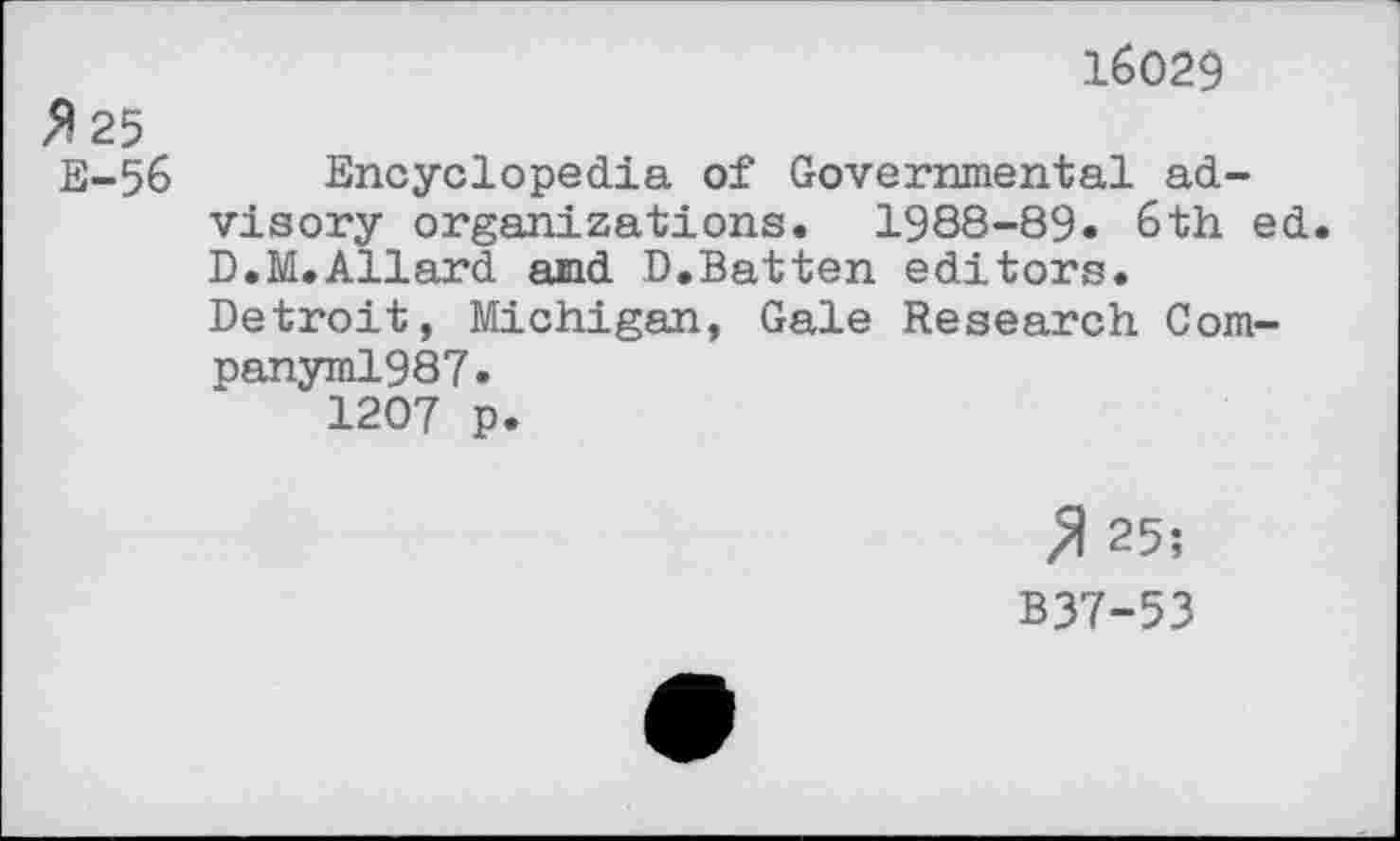 ﻿16029
»25
E-56 Encyclopedia of Governmental advisory organizations. 1988-89. 6th ed. D.M.Allard and D.Batten editors.
Detroit, Michigan, Gale Research Com-panyml987.
1207 p.
» 25;
B37-53